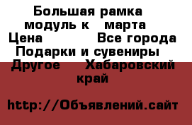 Большая рамка - модуль к 8 марта! › Цена ­ 1 700 - Все города Подарки и сувениры » Другое   . Хабаровский край